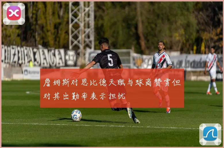 詹姆斯对恩比德天赋与球商赞赏但对其出勤率表示担忧