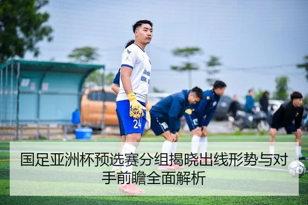 国足亚洲杯预选赛分组揭晓出线形势与对手前瞻全面解析