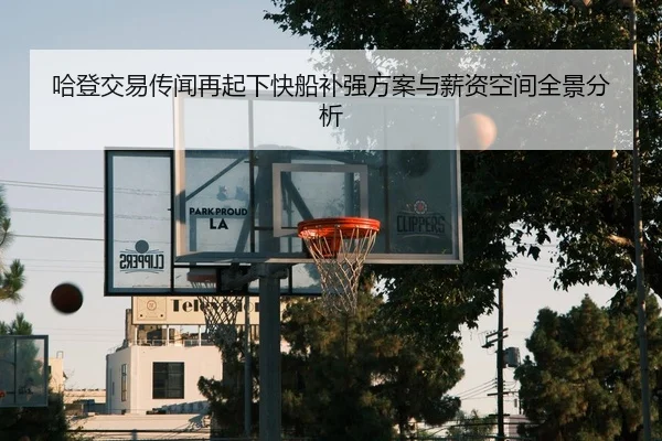 哈登交易传闻再起下快船补强方案与薪资空间全景分析