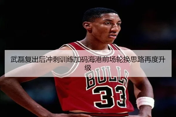 武磊复出后冲刺训练加码海港前场轮换思路再度升级