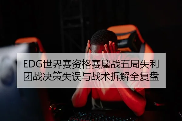 EDG世界赛资格赛鏖战五局失利 团战决策失误与战术拆解全复盘